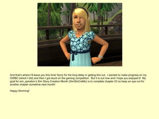 And that’s where I’ll leave you this time! Sorry for the long delay in getting this out. I wanted to make progress on my
OWBC (which I did) and then I got stuck on the gaming competition. But it is out now and I hope you enjoyed it! My
goal for sim_spiration’s Sim Story Creation Month (SimStoCreMo) is to complete chapter 23 so keep an eye out for
another chapter sometime next month!

Happy Simming!
 