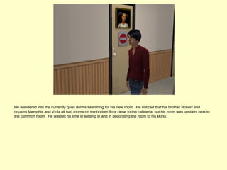 He wandered into the currently quiet dorms searching for his new room. He noticed that his brother Robert and
cousins Memphis and Viola all had rooms on the bottom floor close to the cafeteria, but his room was upstairs next to
the common room. He wasted no time in settling in and in decorating the room to his liking.
 