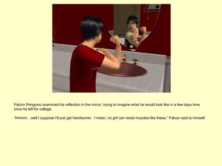 Falcon Penguino examined his reflection in the mirror, trying to imagine what he would look like in a few days time
once he left for college.

“Hmmm…well I suppose I’ll just get handsomer. I mean, no girl can resist muscles like these,” Falcon said to himself.
 