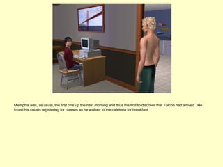 Memphis was, as usual, the first one up the next morning and thus the first to discover that Falcon had arrived. He
found his cousin registering for classes as he walked to the cafeteria for breakfast.
 