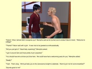 “Falcon! Wow I almost didn’t recognize you!” Memphis said as he hurried over to shake Falcon’s hand. “Welcome to
college!”

“Thanks!” Falcon said with a grin. It was nice to be greeted so enthusiastically.

“Did you just get in? Need help unpacking?” Memphis asked.

“I got in around 3am and have pretty much unpacked.”

“You should have let us know you’d be here. We could have had a welcoming party for you,” Memphis added.

“Really?”

“Yeah. That’s okay. We’ll just take you to the Llamarama tonight to celebrate. Want to join me for some breakfast?”

“Sounds good to me!”
 