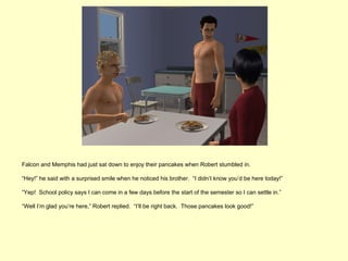 Falcon and Memphis had just sat down to enjoy their pancakes when Robert stumbled in.

“Hey!” he said with a surprised smile when he noticed his brother. “I didn’t know you’d be here today!”

“Yep! School policy says I can come in a few days before the start of the semester so I can settle in.”

“Well I’m glad you’re here,” Robert replied. “I’ll be right back. Those pancakes look good!”
 