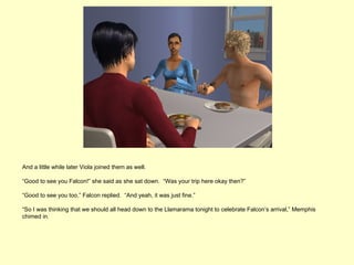 And a little while later Viola joined them as well.

“Good to see you Falcon!” she said as she sat down. “Was your trip here okay then?”

“Good to see you too,” Falcon replied. “And yeah, it was just fine.”

“So I was thinking that we should all head down to the Llamarama tonight to celebrate Falcon’s arrival,” Memphis
chimed in.
 