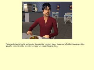 Falcon smiled as his brother and cousins discussed the evening’s plans. It was nice to feel like he was part of the
group for once and not the unwanted youngest who was just tagging along.
 