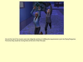 He and the rest of his cousins were also diligently working on fulfilling the requirements to join the Flying Penguinos
Frat since they would be moving there at the end of their first year.
 