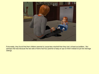 Fortunately, they found that their children seemed to cause less mischief than they had, at least as toddlers. But
perhaps that was because the two sets of twins had four parents to keep an eye on them instead of just two teenage
siblings.
 