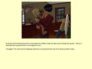 As Emily put the finishing touches on the cakes the toddlers made one last round amongst the guests. Falcon in
particular was surprised when Luna singled him out.

“Snuggles!” she cried and he obligingly picked her up hoping that the rest of his family wouldn’t notice.
 