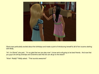 Gloria was particularly excited about the birthdays and made a point of introducing herself to all of her cousins starting
with Molly.

“Hi! I’m Gloria!” she said. “I’m so glad that we can play now! I know we’re all going to be best friends. And now that
you guys are all big Grandpa and Grandma said that we can all go to the beach!”

“Wow! Really?” Molly asked. “That sounds awesome!”
 