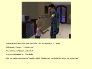 While Molly and Gloria got to know each other, Luna headed straight for Captain.

“Hi Grandpa!” she said. “I’m bigger now!”

“You certainly are,” Captain said wistfully.

“Can you still make me fly?” Luna asked.

“Well you are too big to toss now,” Captain replied. “But there are lots of other fun games that we can play.”
 