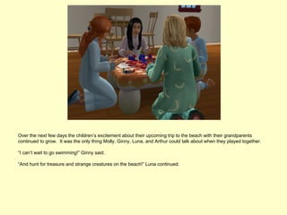 Over the next few days the children’s excitement about their upcoming trip to the beach with their grandparents
continued to grow. It was the only thing Molly, Ginny, Luna, and Arthur could talk about when they played together.

“I can’t wait to go swimming!” Ginny said.

“And hunt for treasure and strange creatures on the beach!” Luna continued.
 