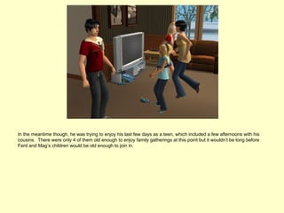 In the meantime though, he was trying to enjoy his last few days as a teen, which included a few afternoons with his
cousins. There were only 4 of them old enough to enjoy family gatherings at this point but it wouldn’t be long before
Ferd and Mag’s children would be old enough to join in.
 