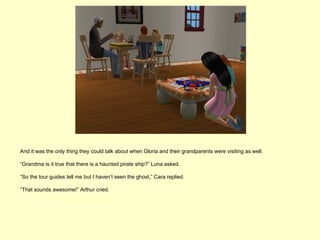 And it was the only thing they could talk about when Gloria and their grandparents were visiting as well.

“Grandma is it true that there is a haunted pirate ship?” Luna asked.

“So the tour guides tell me but I haven’t seen the ghost,” Cara replied.

“That sounds awesome!” Arthur cried.
 