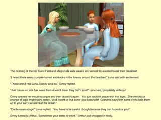 The morning of the trip found Ferd and Mag’s kids wide awake and almost too excited to eat their breakfast.

“I heard there were crumple-horned snorkacks in the forests around the beaches!” Luna said with excitement.

“Those aren’t real Luna, Daddy says so,” Ginny replied.

“Just ‘cause no one has seen them doesn’t mean they don’t exist!” Luna said, completely unfazed.

Ginny opened her mouth to argue and then closed it again. You just couldn’t argue with that logic. She decided a
change of topic might work better, “Well I want to find some cool seashells! Grandma says with some if you hold them
up to your ear you can hear the ocean.”

“Oooh ocean songs!” Luna replied. “You have to be careful though because they can hypnotize you!”

Ginny turned to Arthur, “Sometimes your sister is weird.” Arthur just shrugged in reply.
 