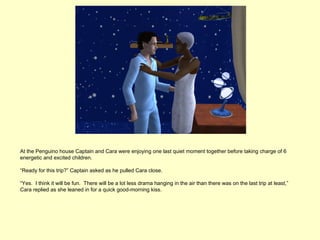 At the Penguino house Captain and Cara were enjoying one last quiet moment together before taking charge of 6
energetic and excited children.

“Ready for this trip?” Captain asked as he pulled Cara close.

“Yes. I think it will be fun. There will be a lot less drama hanging in the air than there was on the last trip at least,”
Cara replied as she leaned in for a quick good-morning kiss.
 