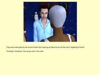 They were interrupted by the sound of their door opening as Gloria burst into the room, forgetting to knock.

“Grandpa! Grandma! Can we go now?” she cried.
 