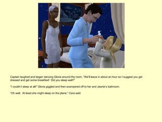 Captain laughed and began dancing Gloria around the room, “We’ll leave in about an hour so I suggest you get
dressed and get some breakfast! Did you sleep well?”

“I couldn’t sleep at all!” Gloria giggled and then scampered off to her and Jeanie’s bathroom.

“Oh well. At least she might sleep on the plane,” Cara said.
 