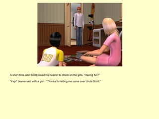 A short time later Scott poked his head in to check on the girls, “Having fun?”

“Yep!” Jeanie said with a grin. “Thanks for letting me come over Uncle Scott.”
 