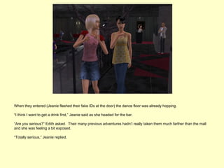 When they entered (Jeanie flashed their fake IDs at the door) the dance floor was already hopping.

“I think I want to get a drink first,” Jeanie said as she headed for the bar.

“Are you serious?” Edith asked. Their many previous adventures hadn’t really taken them much farther than the mall
and she was feeling a bit exposed.

“Totally serious,” Jeanie replied.
 