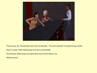 “There you go, $3,” the bartender said a few minutes later. “You want anything?” he asked turning to Edith.

“Nope I’m good,” Edith replied trying not to look uncomfortable.

The bartender walked away and Jeanie threw down the $3 without a tip.

“Well this sucks.”
 