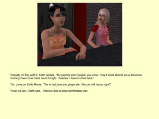 “Actually I’m fine with it,” Edith replied. “My parents aren’t stupid, you know. They’ll smell alcohol on us tomorrow
morning if we come home drunk tonight. Besides, I have to drive back.”

“Oh, come on Edith. Relax. This is just juice and ginger ale. We can still dance right?”

“Yeah we can,” Edith said. That she was at least comfortable with.
 