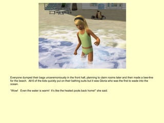 Everyone dumped their bags unceremoniously in the front hall, planning to claim rooms later and then made a bee-line
for the beach. All 6 of the kids quickly put on their bathing suits but it was Gloria who was the first to wade into the
ocean.

“Wow! Even the water is warm! It’s like the heated pools back home!” she said.
 