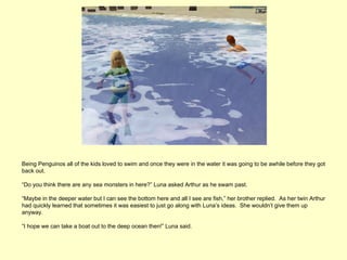 Being Penguinos all of the kids loved to swim and once they were in the water it was going to be awhile before they got
back out.

“Do you think there are any sea monsters in here?” Luna asked Arthur as he swam past.

“Maybe in the deeper water but I can see the bottom here and all I see are fish,” her brother replied. As her twin Arthur
had quickly learned that sometimes it was easiest to just go along with Luna’s ideas. She wouldn’t give them up
anyway.

“I hope we can take a boat out to the deep ocean then!” Luna said.
 