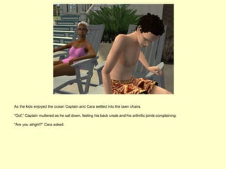 As the kids enjoyed the ocean Captain and Cara settled into the lawn chairs.

“Oof,” Captain muttered as he sat down, feeling his back creak and his arthritic joints complaining.

“Are you alright?” Cara asked.
 