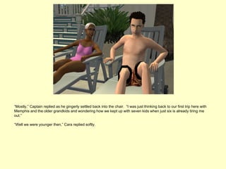 “Mostly,” Captain replied as he gingerly settled back into the chair. “I was just thinking back to our first trip here with
Memphis and the older grandkids and wondering how we kept up with seven kids when just six is already tiring me
out.”

“Well we were younger then,” Cara replied softly.
 