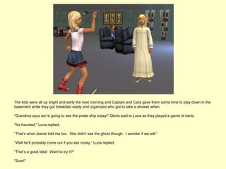 The kids were all up bright and early the next morning and Captain and Cara gave them some time to play down in the
basement while they got breakfast ready and organized who got to take a shower when.

“Grandma says we’re going to see the pirate ship today!” Gloria said to Luna as they played a game of darts.

“It’s haunted,” Luna replied.

“That’s what Jeanie told me too. She didn’t see the ghost though. I wonder if we will.”

“Well he’ll probably come out if you ask nicely,” Luna replied.

“That’s a good idea! Want to try it?”

“Sure!”
 
