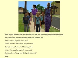 When they got to the ship later that afternoon Luna and Gloria were initially distracted from their quest.

“Let’s play pirates!” Cayden suggested as they ship came into view.

“Okay. Can I be Captain?” Gloria asked.

“Awww…I wanted to be Captain,” Cayden replied.

“How about you all take turns?” Cara suggested.

“Okay. Want to go first Cayden?” Gloria asked.

“No you called it. You go first. But I get to go second!”

“Deal!”
 