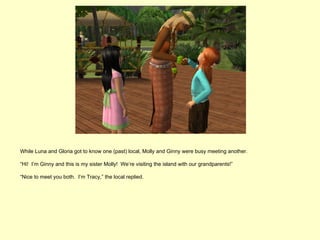 While Luna and Gloria got to know one (past) local, Molly and Ginny were busy meeting another.

“Hi! I’m Ginny and this is my sister Molly! We’re visiting the island with our grandparents!”

“Nice to meet you both. I’m Tracy,” the local replied.
 