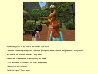 “So what do you do all day here on the island?” Molly asked.

“Lots of the same things that you do. We cook, get together with our friends, and go to work,” Tracy replied.

“But what do you do that is special?” Ginny asked.

“Well we like to get together as a community and dance.”

“Oooh! What kind of dances do you have?” Molly asked.

“Well the hula is our specialty.”

“Can you show us?” Ginny asked.
 