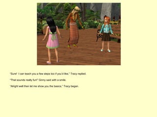 “Sure! I can teach you a few steps too if you’d like,” Tracy replied.

“That sounds really fun!” Ginny said with a smile.

“Alright well then let me show you the basics,” Tracy began.
 