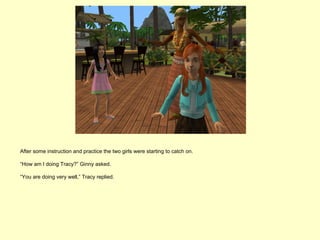After some instruction and practice the two girls were starting to catch on.

“How am I doing Tracy?” Ginny asked.

“You are doing very well,” Tracy replied.
 