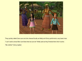 They quickly called Cara over and she cheered loudly as Molly and Ginny performed a very basic hula.

“I can’t wait to show Mom and Dad what we can do!” Molly said as they finished their short routine.

“Me neither!” Ginny replied.
 