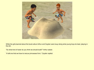 While the girls learned about the local culture Arthur and Cayden were busy doing what young boys do best, playing in
the dirt.

“So what kind of tower do you think we should build?” Arthur asked.

“A tall one that we have to rescue princesses from,” Cayden replied.
 