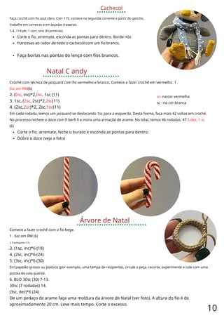 Cachecol
Faça crochê com fio azul claro. Corr 115, comece na segunda corrente a partir do gancho,
trabalhe em carreiras e em laçadas traseiras:
1-4. 114 pb, 1 corr, vire (4 carreiras)
Corte o fio, arremate, esconda as pontas para dentro. Borde nós
franceses ao redor de todo o cachecol com um fio branco.
Faça borlas nas pontas do lenço com fios brancos.
Natal C andy
Crochê com técnica de jacquard com fio vermelho e branco. Comece a fazer crochê em vermelho. 1 .
6sc em RM(6)
2. (Inc, inc)*2,Inc, 1sc (11)
3. 1sc, (2sc, 2sc)*2,2sc(11)
4. (2sc,2sc)*2, 2sc,1sc(11)
Em cada rodada, temos um jacquard se deslocando 1sc para a esquerda. Desta forma, faça mais 42 voltas em croché.
No processo recheie o doce com fi berfi ll e insira uma armação de arame. No total, temos 46 rodadas. 47.5 dez, 1 sc
(6)
Corte o fio, arremate, feche o buraco e esconda as pontas para dentro.
Dobre o doce (veja a foto)
sc- na cor vermelha
sc - na cor branca
Árvore de Natal
Comece a fazer crochê com o fio bege.
1 . 6sc em RM (6)
2. 6 polegadas (12)
3. (1sc, inc)*6 (18)
4. (2sc, inc)*6 (24)
5. (3sc, inc)*6 (30)
Em papelão grosso ou plástico (por exemplo, uma tampa de recipiente), circule a peça, recorte, experimente e cole com uma
pistola de cola quente.
6. BLO 30sc (30) 7-13.
30sc (7 rodadas) 14.
(3sc, dez)*6 (24)
De um pedaço de arame faça uma moldura da árvore de Natal (ver foto). A altura do fio é de
aproximadamente 20 cm. Leve mais tempo. Corte o excesso.
10
 