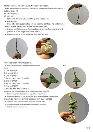 Mude o fio para castanho claro. Não corte o fio bege.
Deixe a ponta do lado de fora. Insira a armação e encha gradualmente com fi berfi ll. 15.
BLO (2sc, dez)*6 (18)
16. (1sc, dez)*6 (12)
17. 6 dez (6)
Corte o fio, deixando uma ponta longa para enrolar o fio.
Aperte o furo.
Unte o fio com super cola e enrole-o com a ponta do fio restante. Se
desejar, dobre o tronco da árvore de Natal (ver foto).
Usando um fio bege, que foi deixado no processo, faça uma orla. ch2,
(hdcinc) * 24 em loops frontais de Rnd 14.
Amarre um laço com um pedaço de fio branco (ver foto)
Fazer crochê com fio verde (fazer 3).
Ch6 (deixe a ponta do fio com 10cm de comprimento no início .
6sc (6)
2. (1sc, inc)*3 (9)
3. (2sc, inc)*3 (12)
4. (3sc, inc)*3 (15)
5. 2sc, inc, (4sc, inc)*2, 2sc (18)
6. (5sc, inc)*3 (21)
7. 3sc, inc, (6sc, inc)*2, 3sc (24)
8. (7sc, inc)*3 (27)
9. 4sc, inc, (8sc, inc)*2, 4sc (30)
10. (2 corr, pbx na segunda corrente a partir da agulha, 2 pb)*10
Corte o fio, arremate e esconda as pontas para dentro.
Insira o tronco no buraco até a altura desejada e enrole com
a cauda do fio desde o início, esfregue com cola (ver foto
Da mesma forma, conserte todos os pedaços da árvore de Natal.
Costure miçangas ao redor de toda a árvore de Natal. Costure um
botão de estrela na parte superior.
um
11
 