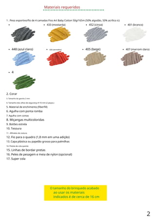 Materiais requeridos
1 . Peso esportivo/fio de 4 camadas Fios Art Baby Cotton 50g/165m (50% algodão, 50% acrílico ic)
433 (mostarda) 452 (cinza) 401 (branco)
448 (azul claro) 426 (vermelho) 405 (bege) 407 (marrom claro)
4
2. Corar
3. Tamanho do gancho 2 mm
4. Tamanho dos olhos de segurança 9-10 mm (2 peças.)
5. Material de enchimento (fiberfill)
6. Agulha com ponta romba
7. Agulha com contas
8. Miçangas multicoloridas
9. Botões estrela
10. Tesoura
11 . Alfinetes de costura
12. Fio para o quadro (1,8 mm em uma adição)
13. Capa plástica ou papelão grosso para palmilhas
14. Pistola de cola quente
15. Linhas de bordar pretas
16. Peles de pesagem e meia de nylon (opcional)
17. Super cola
O tamanho do brinquedo acabado
ao usar os materiais
indicados é de cerca de 16 cm
2
 