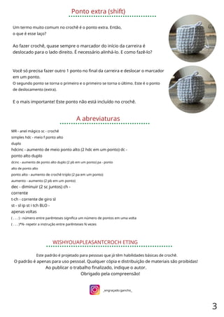 Ponto extra (shift)
Um termo muito comum no crochê é o ponto extra. Então,
o que é esse laço?
Ao fazer crochê, quase sempre o marcador do início da carreira é
deslocado para o lado direito. É necessário alinhá-lo. E como fazê-lo?
Você só precisa fazer outro 1 ponto no final da carreira e deslocar o marcador
em um ponto.
O segundo ponto se torna o primeiro e o primeiro se torna o último. Este é o ponto
de deslocamento (extra).
E o mais importante! Este ponto não está incluído no crochê.
A abreviaturas
MR - anel mágico sc - crochê
simples hdc - meio f ponto alto
duplo
hdcinc - aumento de meio ponto alto (2 hdc em um ponto) dc -
ponto alto duplo
dcinc - aumento de ponto alto duplo (2 pb em um ponto) pa - ponto
alto de ponto alto
ponto alto - aumento de crochê triplo (2 pa em um ponto)
aumento - aumento (2 pb em um ponto)
dec - diminuir (2 sc juntos) ch -
corrente
t-ch - corrente de giro sl
st - sl ip st i tch BLO -
apenas voltas
( . . . ) - número entre parênteses significa um número de pontos em uma volta
( . . . )*N- repetir a instrução entre parênteses N vezes
WISHYOUAPLEASANTCROCH ETING
Este padrão é projetado para pessoas que já têm habilidades básicas de crochê.
O padrão é apenas para uso pessoal. Qualquer cópia e distribuição de materiais são proibidas!
Ao publicar o trabalho finalizado, indique o autor.
Obrigado pela compreensão!
_engraçado.gancho_
3
 