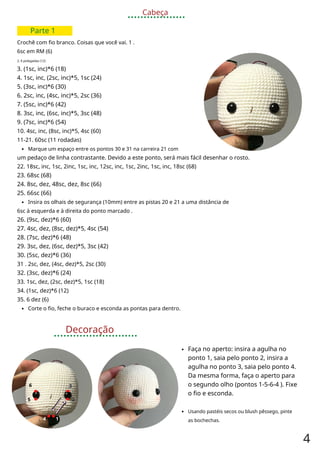 Cabeça
Parte 1
Crochê com fio branco. Coisas que você vai. 1 .
6sc em RM (6)
2. 6 polegadas (12)
3. (1sc, inc)*6 (18)
4. 1sc, inc, (2sc, inc)*5, 1sc (24)
5. (3sc, inc)*6 (30)
6. 2sc, inc, (4sc, inc)*5, 2sc (36)
7. (5sc, inc)*6 (42)
8. 3sc, inc, (6sc, inc)*5, 3sc (48)
9. (7sc, inc)*6 (54)
10. 4sc, inc, (8sc, inc)*5, 4sc (60)
11-21. 60sc (11 rodadas)
Marque um espaço entre os pontos 30 e 31 na carreira 21 com
um pedaço de linha contrastante. Devido a este ponto, será mais fácil desenhar o rosto.
22. 18sc, inc, 1sc, 2inc, 1sc, inc, 12sc, inc, 1sc, 2inc, 1sc, inc, 18sc (68)
23. 68sc (68)
24. 8sc, dez, 48sc, dez, 8sc (66)
25. 66sc (66)
Insira os olhais de segurança (10mm) entre as pistas 20 e 21 a uma distância de
6sc à esquerda e à direita do ponto marcado .
26. (9sc, dez)*6 (60)
27. 4sc, dez, (8sc, dez)*5, 4sc (54)
28. (7sc, dez)*6 (48)
29. 3sc, dez, (6sc, dez)*5, 3sc (42)
30. (5sc, dez)*6 (36)
31 . 2sc, dez, (4sc, dez)*5, 2sc (30)
32. (3sc, dez)*6 (24)
33. 1sc, dez, (2sc, dez)*5, 1sc (18)
34. (1sc, dez)*6 (12)
35. 6 dez (6)
Corte o fio, feche o buraco e esconda as pontas para dentro.
Decoração
Faça no aperto: insira a agulha no
ponto 1, saia pelo ponto 2, insira a
agulha no ponto 3, saia pelo ponto 4.
Da mesma forma, faça o aperto para
o segundo olho (pontos 1-5-6-4 ). Fixe
o fio e esconda.
3
3
5 2
Usando pastéis secos ou blush pêssego, pinte
as bochechas.
4 1
4
6
 