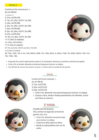 Parte 2
Crochê com fio cinza escuro. 1 .
6sc em RM (6)
2. 6 polegadas (12)
3. (1sc, inc)*6 (18)
4. 1sc, inc, (2sc, inc)*5, 1sc (24)
5. (3sc, inc)*6 (30)
6. 2sc, inc, (4sc, inc)*5, 2sc (36)
7. (5sc, inc)*6 (42)
8. 3sc, inc, (6sc, inc)*5, 3sc (48)
9. (7sc, inc)*6 (54)
10. 4sc, inc, (8sc, inc)*5, 4sc (60)
11-15. 60sc (5 rodadas)
16. (19sc, inc)*3 (63sc)
17-19. 63sc (3 rodadas)
20. 10sc, (aumento, 20sc)*2, aumento, 10sc (66)
21-23. 66sc (3 rodadas)
24. 15sc, 1hdc, 1dc, tr inc, 1dc, hdcinc, 4hdc, 7sc, 1hdc, dcinc, tr, dcinc, 1hdc, 7sc, 4hdc, hdcinc, 1dc, t inc,
1dc, 1hdc, 14sc
Enquanto faz crochê, experimente a parte 2. Se necessário, diminua ou aumente o tamanho da agulha.
Corte o fio, arremate, deixando uma ponta longa para costurar na cabeça.
Com alfinetes de costura, fixe a parte 2 na parte 1 e costure (cole com pistola de cola quente).
Conta
Crochê com fio de mostarda. 1 .
6sc em RM (6)
2. (1sc, inc)*3 (9)
3. (2sc, inc)*3 (12)
4. (3sc, inc)*3 (15)
Corte o fio, deixando uma ponta longa para costurar na cabeça.
Costure o bico, tendo-o fixado previamente com alfinetes. Encha
com fibra ao costurar.
E Yelids
Crochê com fio branco.
Ch5, comece na segunda corrente do
gancho: 4sc, sl st.
Corte o fio, deixando uma ponta longa
para costurar na cabeça.
Costure os ilhós sobre os olhos.
Borde as sobrancelhas com um fio
preto.
5
 