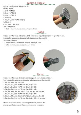 Lábios F (faça 2)
Crochê com fio cinza. Não encha. 1 .
6sc em RM (6)
2. (1sc, inc)*3 (9)
3. (2sc, inc)*3 (12)
4. (3sc, inc)*3 (15)
5. 15sc (15)
6. 2sc, inc, (4sc, inc)*2, 2sc (18)
7. 18sc (18)
8. (8sc, inc)*2 (20) 9-19.
20sc (11 rodadas)
Corte o fio, arremate, esconda as pontas para dentro.
Rabo
Crochê com fio cinza. Não encha. Ch8, comece na segunda corrente do gancho: 1 . 6sc,
3sc na última corrente, do outro lado da corrente: 5sc, inc (16)
2-3. 16sc (2 rodadas)
Dobre ao meio e crochete em ambos os lados 8 pb. Corte
o fio, arremate, esconda as pontas para dentro.
Corpo
Crochê com fio cinza. Ch9, comece na segunda corrente do gancho: 1 .
7sc, 3sc na última corrente, do outro lado da corrente: 6sc, inc (18)
2. inc, 6sc, 3inc, 6sc, 2inc (24)
3. 1sc, inc, 6sc, (1sc, inc)*3, 6sc, (1sc, inc)*2 (30)
4. 2sc, inc, 6sc, (2sc, inc)*3, 6sc, (2sc, inc)*2 (36)
5. 3sc, inc, 6sc, (3sc, inc)*3, 6sc, (3sc, inc)*2 (42)
6. 2sc, inc, 10sc, inc, (4sc, inc)*2, 10sc, inc, 4sc, inc, 2sc (48)
7. 5sc, inc, 6sc, (5sc, inc)*3, 6sc, (5sc, inc)*2 (54)
8. 3sc, inc, 12sc, inc, (6sc, inc)*2, 12sc, inc, 6sc, inc, 3sc (60)
9. 7sc, inc, 6sc, (7sc, inc)*3, 6sc, (7sc, inc)*2 (66) +12 sc extra
Mova o marcador. Eu t deve passar na parte de trás, no meio. No
processo, alinhe o marcador fazendo pontos extras em crochê.
6
 