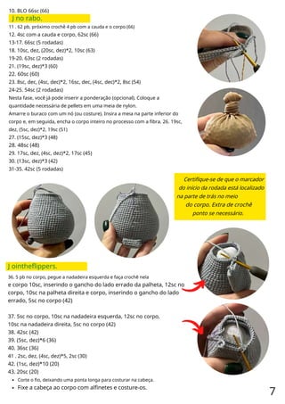 10. BLO 66sc (66)
J no rabo.
11 . 62 pb, próximo crochê 4 pb com a cauda e o corpo (66)
12. 4sc com a cauda e corpo, 62sc (66)
13-17. 66sc (5 rodadas)
18. 10sc, dez, (20sc, dez)*2, 10sc (63)
19-20. 63sc (2 rodadas)
21. (19sc, dez)*3 (60)
22. 60sc (60)
23. 8sc, dec, (4sc, dec)*2, 16sc, dec, (4sc, dec)*2, 8sc (54)
24-25. 54sc (2 rodadas)
Nesta fase, você já pode inserir a ponderação (opcional). Coloque a
quantidade necessária de pellets em uma meia de nylon.
Amarre o buraco com um nó (ou costure). Insira a meia na parte inferior do
corpo e, em seguida, encha o corpo inteiro no processo com a fibra. 26. 19sc,
dez, (5sc, dez)*2, 19sc (51)
27. (15sc, dez)*3 (48)
28. 48sc (48)
29. 17sc, dez, (4sc, dez)*2, 17sc (45)
30. (13sc, dez)*3 (42)
31-35. 42sc (5 rodadas)
Certifique-se de que o marcador
do início da rodada está localizado
na parte de trás no meio
do corpo. Extra de crochê
ponto se necessário.
J ointheflippers.
36. 5 pb no corpo, pegue a nadadeira esquerda e faça crochê nela
e corpo 10sc, inserindo o gancho do lado errado da palheta, 12sc no
corpo, 10sc na palheta direita e corpo, inserindo o gancho do lado
errado, 5sc no corpo (42)
37. 5sc no corpo, 10sc na nadadeira esquerda, 12sc no corpo,
10sc na nadadeira direita, 5sc no corpo (42)
38. 42sc (42)
39. (5sc, dez)*6 (36)
40. 36sc (36)
41 . 2sc, dez, (4sc, dez)*5, 2sc (30)
42. (1sc, dez)*10 (20)
43. 20sc (20)
Corte o fio, deixando uma ponta longa para costurar na cabeça.
Fixe a cabeça ao corpo com alfinetes e costure-os.
7
 