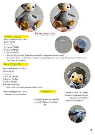 Fones de ouvido
Parte 1 (faça 2)
Faça crochê com fio azul claro. 1 .
6sc em RM (6)
2. 6 polegadas (12)
3. (1sc, inc)*6 (18)
4. (2sc, inc)*6 (24)
5. (3sc, inc)*6 (30)
Corte o fio, arremate, deixando uma ponta longa para costurar as peças.
Em papelão grosso ou plástico (por exemplo, uma tampa de plástico), circule a peça, recorte, experimente e cole com
uma pistola de cola quente.
Parte 2 (faça 2)
Faça crochê com fio azul claro. 1 .
6sc em RM (6)
2. 6 polegadas (12)
3. (1sc, inc)*6 (18)
4. (2sc, inc)*6 (24)
5. (3sc, inc)*6 (30)
6-8. 30sc (3 rodadas)
Corte o fio, arremate, esconda as pontas para dentro.
De um pedaço de fio faça o
base para os fones de ouvido.
Conjunto Costure as peças 1 e 2 juntas.
Enquanto costura insira o fio
enquadre e encha os fones
de ouvido com fi berfi ll .
Esfregue o aro com super cola
e envolvê-lo com a luz azul
fio.
9
 