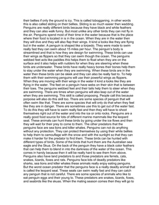 their bellies if only the ground is icy. This is called tobogganing. in other words
this is also called sliding on their bellies. Sliding is so much easier then wadding.
Penguins are really different birds because they have black and white feathers
and they can also walk funny. But most unlike any other birds they can not fly in
the air. Penguins spend most of their time in the water because that is the place
where their food is located in is in the ocean. When they are in the water then
they will dive and they will also flap their wings. It kind a looks like they are flying
but in the water. A penguin is shaped like a torpedo. They were made to swim
really fast they can swim about 15 miles per hour. The penguin’s body is
streamlined and that is how they are design for swimming. These birds can use
their wings as flippers so that they can swim though the ocean. The penguins
webbed feet acts like paddles this helps them to float when they are on the
surface and it also helps with rudders for when they are steering when these
birds are underwater. These birds have really heavy bones their bones help them
to stay under the water when they are swimming. When these birds are in the
water then these birds can be sleek and they can also be really fast to. To help
them with their swimming penguins will use their powerful wings as flippers.
When they are moving with their wings in the water it kind a looks like they are
flying in the water. The feet on a penguin have webs on their skin that is between
their toes. The penguins webbed feet and their tails help them to steer when they
are swimming. There are times when penguins will also leap out of the water
when they are swimming. This skill is called proposing. People call this because
porpoise will also do this skill too. There are some species of penguin that will
often swim like that. There are some species that will only do that when they feel
like they are in danger. There are sometimes use this to get out of the water fast.
To do this they will have to swim really fast and then they will have to shoot
themselves right out of the water and into the ice or onto rocks. Penguins are a
really good food source for lots of different marine mammals like the leopard
seal. These animals can hunt these birds by going under the ice flows and then
they will wait for their prey to come to them. The other predators that the
penguins face are sea lions and killer whales. Penguins can not do anything
without any protection. They can protect themselves by using their white bellies
to help them to camouflage with the snow and with the sunlight so that they can
make it harder for the predator to find them. These birds can be hunted with
different types of birds. Some of the birds that hunt them are the Australian sea
eagle and the Skua. On the back of the penguin they have a black color feathers
that can help them to blend in into the darkness of the water of the ocean. This
comes in handy because then it will be really hard to see them from above.
Penguins also have land predators to and those predators are ferrets, cats,
snakes, lizards, foxes and rats. Penguins face lots of deadly predators like
sharks, sea lions and killer whales these animals really enjoy eating penguins.
But the worst ocean predator that the penguins face is a really deadly animal that
is called the leopard seal. These seals can swim really fast and they can catch
any penguin that is not careful. There are some species of animals who like to
eat penguin eggs and their young to. These predators are snakes, lizards, foxes,
and seabirds like the skuas. When the mating season comes then they will go to
 