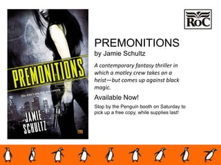 PREMONITIONS
by Jamie Schultz
A contemporary fantasy thriller in
which a motley crew takes on a
heist—but comes up against black
magic.
Available Now!
Stop by the Penguin booth on Saturday to
pick up a free copy, while supplies last!
 