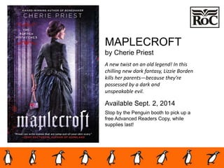 MAPLECROFT
by Cherie Priest
A new twist on an old legend! In this
chilling new dark fantasy, Lizzie Borden
kills her parents—because they’re
possessed by a dark and
unspeakable evil.
Available Sept. 2, 2014
Stop by the Penguin booth to pick up a
free Advanced Readers Copy, while
supplies last!
 
