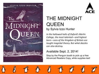 THE MIDNIGHT
QUEEN
by Sylvia Izzo Hunter
In the hallowed halls of Oxford’s Merlin
College, the most talented—and highest
born—sons of the Kingdom of Britain are
taught magickal theory. But what dazzles
can also destroy.
Available Sept. 2, 2014!
Stop by the Penguin booth to pick up a free
Advanced Readers Copy, while supplies last!
 