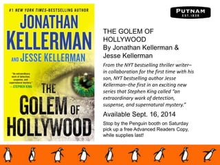 THE GOLEM OF
HOLLYWOOD
By Jonathan Kellerman &
Jesse Kellerman
From the NYT bestselling thriller writer–
in collaboration for the first time with his
son, NYT bestselling author Jesse
Kellerman–the first in an exciting new
series that Stephen King called “an
extraordinary work of detection,
suspense, and supernatural mystery.”
Available Sept. 16, 2014
Stop by the Penguin booth on Saturday
pick up a free Advanced Readers Copy,
while supplies last!
 